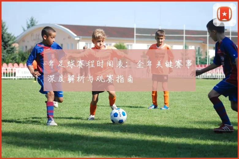 年足球赛程时间表：全年关键赛事深度解析与观赛指南