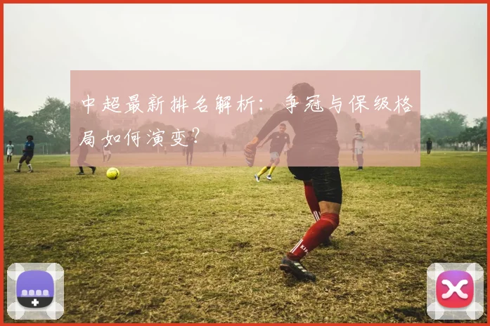 中超最新排名解析:争冠与保级格局如何演变?
