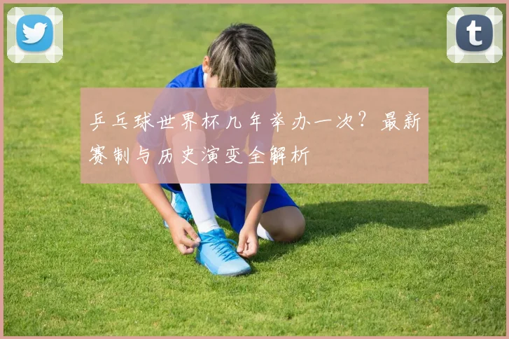 乒乓球世界杯几年举办一次?最新赛制与历史演变全解析