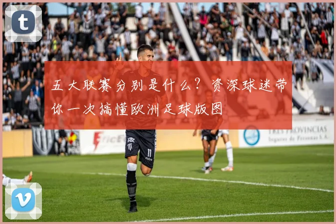 五大联赛分别是什么？资深球迷带你一次搞懂欧洲足球版图