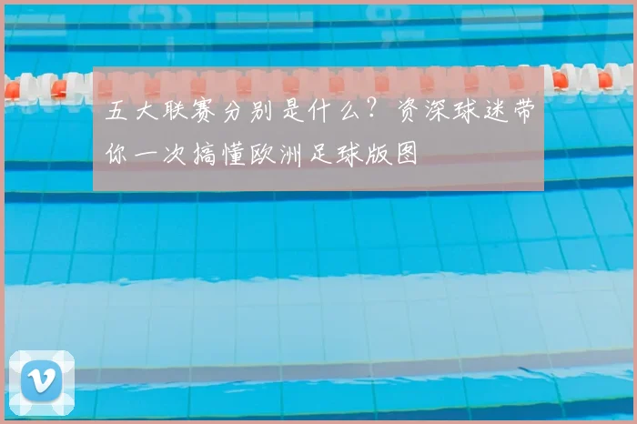 五大联赛分别是什么？资深球迷带你一次搞懂欧洲足球版图